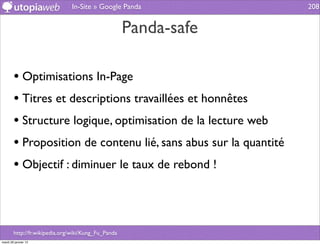 In-Site » Google Panda             208


                                                     Panda-safe

        • Optimisations In-Page
        • Titres et descriptions travaillées et honnêtes
        • Structure logique, optimisation de la lecture web
        • Proposition de contenu lié, sans abus sur la quantité
        • Objectif : diminuer le taux de rebond !



        http://fr.wikipedia.org/wiki/Kung_Fu_Panda
mardi 29 janvier 13
 