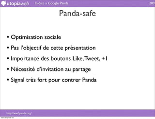 In-Site » Google Panda      209


                                               Panda-safe

        • Optimisation sociale
        • Pas l’objectif de cette présentation
        • Importance des boutons Like, Tweet, +1
        • Nécessité d’invitation au partage
        • Signal très fort pour contrer Panda



        http://wwf.panda.org/
mardi 29 janvier 13
 