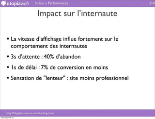 In-Site » Performances        214


                                  Impact sur l’internaute

        • La vitesse d’afﬁchage inﬂue fortement sur le
              comportement des internautes
        • 3s d’attente : 40% d’abandon
        • 1s de délai : 7% de conversion en moins
        • Sensation de "lenteur" : site moins professionnel



        http://blog.kissmetrics.com/loading-time/
mardi 29 janvier 13
 