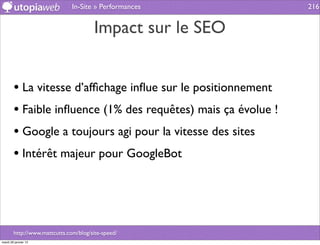 In-Site » Performances          216


                                       Impact sur le SEO


        • La vitesse d’afﬁchage inﬂue sur le positionnement
        • Faible inﬂuence (1% des requêtes) mais ça évolue !
        • Google a toujours agi pour la vitesse des sites
        • Intérêt majeur pour GoogleBot



        http://www.mattcutts.com/blog/site-speed/
mardi 29 janvier 13
 