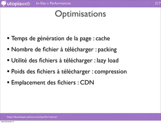 In-Site » Performances         217


                                             Optimisations

        • Temps de génération de la page : cache
        • Nombre de ﬁchier à télécharger : packing
        • Utilité des ﬁchiers à télécharger : lazy load
        • Poids des ﬁchiers à télécharger : compression
        • Emplacement des ﬁchiers : CDN



        http://developer.yahoo.com/performance/
mardi 29 janvier 13
 