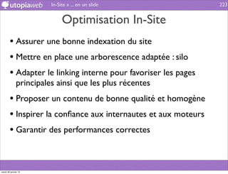 In-Site » ... en un slide               223


                             Optimisation In-Site
        • Assurer une bonne indexation du site
        • Mettre en place une arborescence adaptée : silo
        • Adapter le linking interne pour favoriser les pages
              principales ainsi que les plus récentes
        • Proposer un contenu de bonne qualité et homogène
        • Inspirer la conﬁance aux internautes et aux moteurs
        • Garantir des performances correctes


mardi 29 janvier 13
 