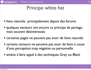 Off-Site » Linking externe                   233


                              Principe white hat

        • liens naturels : principalement depuis des forums
        • quelques secteurs ont encore ce principe de partage,
              mais souvent désintéressés
        • certaines pages ne peuvent pas avoir de liens naturels
        • certains secteurs ne peuvent pas avoir de liens à cause
              d’une perception trop négative ou personnelle
        • amène à faire appel à des techniques Grey ou Black


mardi 29 janvier 13
 
