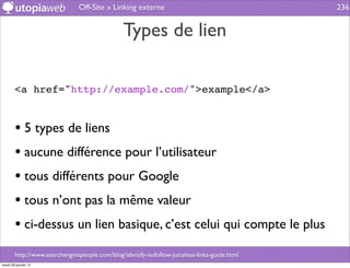 Off-Site » Linking externe                                     236


                                                Types de lien

        <a href="http://example.com/">example</a>


        • 5 types de liens
        • aucune différence pour l’utilisateur
        • tous différents pour Google
        • tous n’ont pas la même valeur
        • ci-dessus un lien basique, c’est celui qui compte le plus
        http://www.searchenginepeople.com/blog/identify-nofollow-juiceless-links-guide.html
mardi 29 janvier 13
 