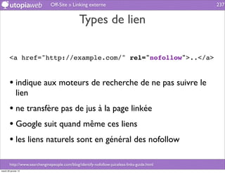 Off-Site » Linking externe                                     237


                                                Types de lien

        <a href="http://example.com/" rel="nofollow">..</a>


        • indique aux moteurs de recherche de ne pas suivre le
              lien
        • ne transfère pas de jus à la page linkée
        • Google suit quand même ces liens
        • les liens naturels sont en général des nofollow

        http://www.searchenginepeople.com/blog/identify-nofollow-juiceless-links-guide.html
mardi 29 janvier 13
 