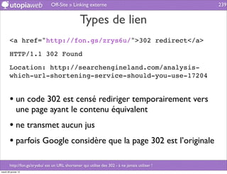 Off-Site » Linking externe                                       239


                                                  Types de lien
        <a href="http://fon.gs/zrys6u/">302 redirect</a>

        HTTP/1.1 302 Found

        Location: http://searchengineland.com/analysis-
        which-url-shortening-service-should-you-use-17204


        • un code 302 est censé rediriger temporairement vers
              une page ayant le contenu équivalent
        • ne transmet aucun jus
        • parfois Google considère que la page 302 est l’originale

        http://fon.gs/zrys6u/ est un URL shortener qui utilise des 302 - à ne jamais utiliser !
mardi 29 janvier 13
 