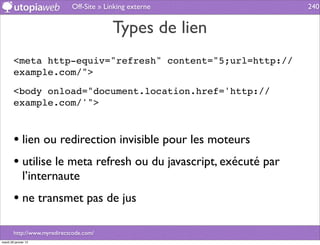 Off-Site » Linking externe           240


                                          Types de lien
        <meta http-equiv="refresh" content="5;url=http://
        example.com/">

        <body onload="document.location.href='http://
        example.com/'">



        • lien ou redirection invisible pour les moteurs
        • utilise le meta refresh ou du javascript, exécuté par
              l’internaute
        • ne transmet pas de jus

        http://www.myredirectcode.com/
mardi 29 janvier 13
 
