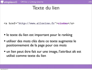 Off-Site » Linking externe                    242


                                    Texte du lien

        <a href="http://www.allocine.fr">cinéma</a>



        • le texte du lien est important pour le ranking
        • utiliser des mots clés dans ce texte augmente le
              positionnement de la page pour ces mots
        • un lien peut être fait sur une image, l’attribut alt est
              utilisé comme texte du lien


mardi 29 janvier 13
 