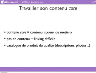 Off-Site » Contenu core                        247


                      Travailler son contenu core



        • contenu core = contenu «coeur de métier»
        • pas de contenu = linking difﬁcile
        • catalogue de produit de qualité (descriptions, photos...)




mardi 29 janvier 13
 