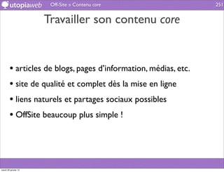 Off-Site » Contenu core                   251


                      Travailler son contenu core


        • articles de blogs, pages d’information, médias, etc.
        • site de qualité et complet dès la mise en ligne
        • liens naturels et partages sociaux possibles
        • OffSite beaucoup plus simple !



mardi 29 janvier 13
 