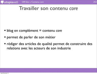 Off-Site » Contenu core                      252


                      Travailler son contenu core



        • blog en complément = contenu core
        • permet de parler de son métier
        • rédiger des articles de qualité permet de construire des
              relations avec les acteurs de son industrie




mardi 29 janvier 13
 
