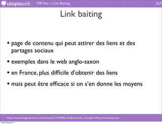 Off-Site » Link Baiting                                            263


                                                Link baiting


        • page de contenu qui peut attirer des liens et des
              partages sociaux
        • exemples dans le web anglo-saxon
        • en France, plus difﬁcile d’obtenir des liens
        • mais peut être efﬁcace si on s’en donne les moyens



        http://searchenginewatch.com/article/2114078/Link-Bait-Sucks...Except-When-Its-Awesome
mardi 29 janvier 13
 