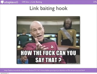 Off-Site » Link Baiting                                                               276


                                         Link baiting hook




        http://leplus.nouvelobs.com/contribution/211161-intouchables-pourquoi-je-deteste-ce-ﬁlm-et-son-succes.html
mardi 29 janvier 13
 