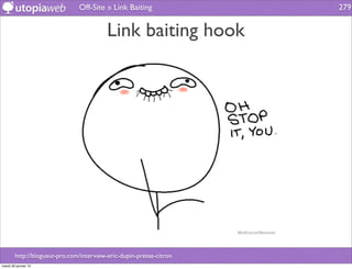 Off-Site » Link Baiting               279


                                          Link baiting hook




        http://blogueur-pro.com/interview-eric-dupin-presse-citron
mardi 29 janvier 13
 