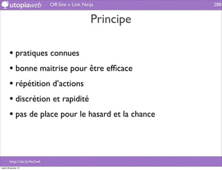 Off-Site » Link Ninja         288


                                                 Principe

        • pratiques connues
        • bonne maitrise pour être efﬁcace
        • répétition d’actions
        • discrétion et rapidité
        • pas de place pour le hasard et la chance



        http://dai.ly/4x2w6
mardi 29 janvier 13
 