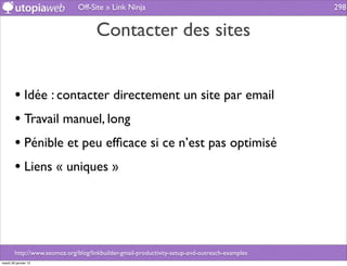Off-Site » Link Ninja                                            298


                                     Contacter des sites


        • Idée : contacter directement un site par email
        • Travail manuel, long
        • Pénible et peu efﬁcace si ce n’est pas optimisé
        • Liens « uniques »



        http://www.seomoz.org/blog/linkbuilder-gmail-productivity-setup-and-outreach-examples
mardi 29 janvier 13
 