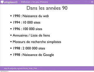 Déﬁnition » Un peu d’histoire   30


                                     Dans les années 90
                      • 1990 : Naissance du web
                      • 1994 : 10 000 sites
                      • 1996 : 100 000 sites
                      • Annuaires / Liste de liens
                      • Moteurs de recherche simplistes
                      • 1998 : 2 000 000 sites
                      • 1998 : Naissance de Google

        http://fr.wikipedia.org/wiki/World_Wide_Web
mardi 29 janvier 13
 