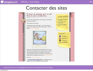 Off-Site » Link Ninja                           301


                                       Contacter des sites




        http://www.seomoz.org/blog/the-power-of-using-lists-for-link-building
mardi 29 janvier 13
 