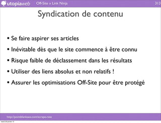 Off-Site » Link Ninja             313


                                Syndication de contenu

        • Se faire aspirer ses articles
        • Inévitable dès que le site commence à être connu
        • Risque faible de déclassement dans les résultats
        • Utiliser des liens absolus et non relatifs !
        • Assurer les optimisations Off-Site pour être protégé



        http://pointblankseo.com/scrape-rate
mardi 29 janvier 13
 