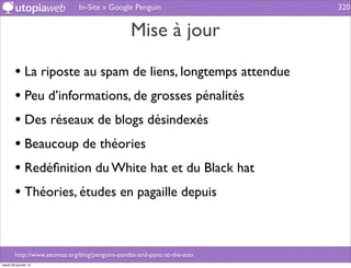 In-Site » Google Penguin                    320


                                                 Mise à jour

        • La riposte au spam de liens, longtemps attendue
        • Peu d’informations, de grosses pénalités
        • Des réseaux de blogs désindexés
        • Beaucoup de théories
        • Redéﬁnition du White hat et du Black hat
        • Théories, études en pagaille depuis


        http://www.seomoz.org/blog/penguins-pandas-and-panic-at-the-zoo
mardi 29 janvier 13
 