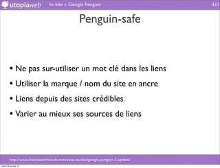 In-Site » Google Penguin                          321


                                                Penguin-safe


        • Ne pas sur-utiliser un mot clé dans les liens
        • Utiliser la marque / nom du site en ancre
        • Liens depuis des sites crédibles
        • Varier au mieux ses sources de liens



        http://www.linkresearchtools.com/case-studies/google-penguin-3-update/
mardi 29 janvier 13
 