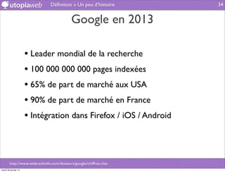 Déﬁnition » Un peu d’histoire       34


                                           Google en 2013

                      • Leader mondial de la recherche
                      • 100 000 000 000 pages indexées
                      • 65% de part de marché aux USA
                      • 90% de part de marché en France
                      • Intégration dans Firefox / iOS / Android



        http://www.webrankinfo.com/dossiers/google/chiffres-cles
mardi 29 janvier 13
 