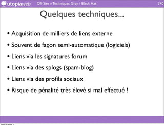 Off-Site » Techniques Gray / Black Hat   340


                       Quelques techniques...

        • Acquisition de milliers de liens externe
        • Souvent de façon semi-automatique (logiciels)
        • Liens via les signatures forum
        • Liens via des splogs (spam-blog)
        • Liens via des proﬁls sociaux
        • Risque de pénalité très élevé si mal effectué !



mardi 29 janvier 13
 