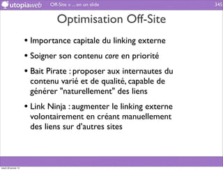 Off-Site » ... en un slide             345


                                Optimisation Off-Site
                      • Importance capitale du linking externe
                      • Soigner son contenu core en priorité
                      • Bait Pirate : proposer aux internautes du
                       contenu varié et de qualité, capable de
                       générer "naturellement" des liens
                      • Link Ninja : augmenter le linking externe
                       volontairement en créant manuellement
                       des liens sur d’autres sites



mardi 29 janvier 13
 