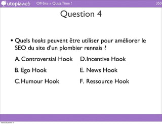 Off-Site » Quizz Time !                       350


                                             Question 4

             • Quels hooks peuvent être utiliser pour améliorer le
                      SEO du site d’un plombier rennais ?
                      A. Controversial Hook             D.Incentive Hook
                      B. Ego Hook                       E. News Hook
                      C.Humour Hook                     F. Ressource Hook




mardi 29 janvier 13
 