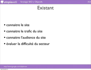 Stratégie SEO » Objectifs     353


                                                 Existant


        • connaitre le site
        • connaitre le traﬁc du site
        • connaitre l’audience du site
        • évaluer la difﬁculté du secteur



        http://www.google.com/adplanner
mardi 29 janvier 13
 