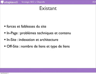 Stratégie SEO » Objectifs         354


                                         Existant


        • forces et faiblesses du site
        • In-Page : problèmes techniques et contenu
        • In-Site : indexation et architecture
        • Off-Site : nombre de liens et type de liens




mardi 29 janvier 13
 