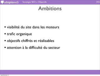 Stratégie SEO » Objectifs   355


                                      Ambitions


        • visibilité du site dans les moteurs
        • traﬁc organique
        • objectifs chiffrés et réalisables
        • attention à la difﬁculté du secteur




mardi 29 janvier 13
 