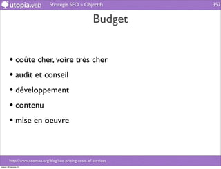 Stratégie SEO » Objectifs           357


                                                        Budget


        • coûte cher, voire très cher
        • audit et conseil
        • développement
        • contenu
        • mise en oeuvre


        http://www.seomoz.org/blog/seo-pricing-costs-of-services
mardi 29 janvier 13
 