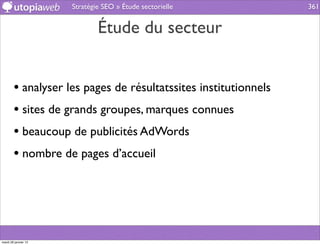 Stratégie SEO » Étude sectorielle          361


                              Étude du secteur


        • analyser les pages de résultatssites institutionnels
        • sites de grands groupes, marques connues
        • beaucoup de publicités AdWords
        • nombre de pages d’accueil




mardi 29 janvier 13
 