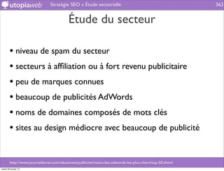 Stratégie SEO » Étude sectorielle                                        362


                                         Étude du secteur

        • niveau de spam du secteur
        • secteurs à afﬁliation ou à fort revenu publicitaire
        • peu de marques connues
        • beaucoup de publicités AdWords
        • noms de domaines composés de mots clés
        • sites au design médiocre avec beaucoup de publicité


        http://www.journaldunet.com/ebusiness/publicite/mots-cles-adwords-les-plus-chers/top-50.shtml
mardi 29 janvier 13
 