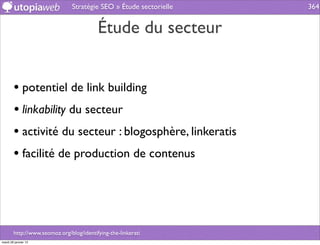 Stratégie SEO » Étude sectorielle   364


                                          Étude du secteur


        • potentiel de link building
        • linkability du secteur
        • activité du secteur : blogosphère, linkeratis
        • facilité de production de contenus



        http://www.seomoz.org/blog/identifying-the-linkerati
mardi 29 janvier 13
 