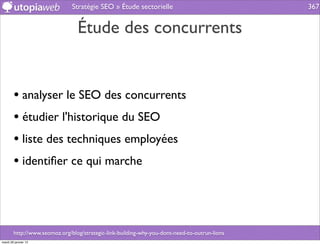 Stratégie SEO » Étude sectorielle                               367


                                 Étude des concurrents


        • analyser le SEO des concurrents
        • étudier l'historique du SEO
        • liste des techniques employées
        • identiﬁer ce qui marche



        http://www.seomoz.org/blog/strategic-link-building-why-you-dont-need-to-outrun-lions
mardi 29 janvier 13
 
