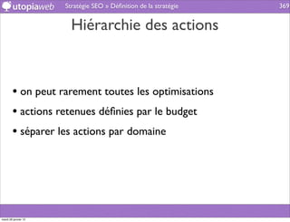 Stratégie SEO » Déﬁnition de la stratégie   369


                        Hiérarchie des actions



        • on peut rarement toutes les optimisations
        • actions retenues déﬁnies par le budget
        • séparer les actions par domaine




mardi 29 janvier 13
 