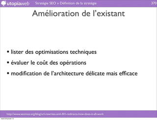 Stratégie SEO » Déﬁnition de la stratégie                 370


                            Amélioration de l’existant



        • lister des optimisations techniques
        • évaluer le coût des opérations
        • modiﬁcation de l’architecture délicate mais efﬁcace




        http://www.seomoz.org/blog/url-rewrites-and-301-redirects-how-does-it-all-work
mardi 29 janvier 13
 