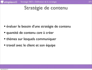 Stratégie SEO » Déﬁnition de la stratégie   371


                          Stratégie de contenu


        • évaluer le besoin d’une stratégie de contenu
        • quantité de contenu core à créer
        • thèmes sur lesquels communiquer
        • travail avec le client et son équipe




mardi 29 janvier 13
 