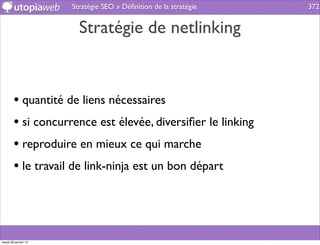 Stratégie SEO » Déﬁnition de la stratégie   372


                        Stratégie de netlinking


        • quantité de liens nécessaires
        • si concurrence est élevée, diversiﬁer le linking
        • reproduire en mieux ce qui marche
        • le travail de link-ninja est un bon départ



mardi 29 janvier 13
 