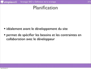 Stratégie SEO » Déﬁnition de la stratégie   373


                                     Planiﬁcation



        • idéalement avant le développement du site
        • permet de spéciﬁer les besoins et les contraintes en
              collaboration avec le développeur




mardi 29 janvier 13
 