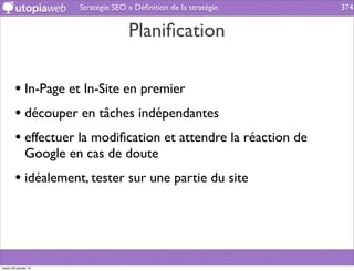 Stratégie SEO » Déﬁnition de la stratégie   374


                                     Planiﬁcation

        • In-Page et In-Site en premier
        • découper en tâches indépendantes
        • effectuer la modiﬁcation et attendre la réaction de
              Google en cas de doute
        • idéalement, tester sur une partie du site



mardi 29 janvier 13
 