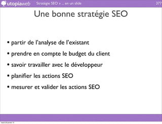 Stratégie SEO » ... en un slide   377


                      Une bonne stratégie SEO


        • partir de l’analyse de l’existant
        • prendre en compte le budget du client
        • savoir travailler avec le développeur
        • planiﬁer les actions SEO
        • mesurer et valider les actions SEO



mardi 29 janvier 13
 