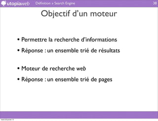 Déﬁnition » Search Engine            38


                                Objectif d’un moteur

                      • Permettre la recherche d’informations
                      • Réponse : un ensemble trié de résultats

                      • Moteur de recherche web
                      • Réponse : un ensemble trié de pages



mardi 29 janvier 13
 