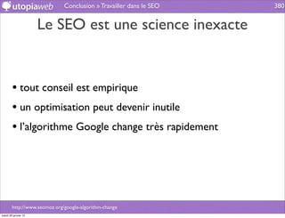 Conclusion » Travailler dans le SEO   380


                      Le SEO est une science inexacte


        • tout conseil est empirique
        • un optimisation peut devenir inutile
        • l’algorithme Google change très rapidement




        http://www.seomoz.org/google-algorithm-change
mardi 29 janvier 13
 