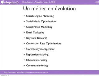 Conclusion » Travailler dans le SEO   383


                               Un métier en évolution
                               • Search Engine Marketing
                               • Social Media Optimization
                               • Social Media Marketing
                               • Email Marketing
                               • Keyword Research
                               • Convertion Rate Optimization
                               • Community management
                               • Reputation tracking
                               • Inbound marketing
                               • Content marketing
        http://bonﬁresocialmedia.com/seo-vs-sem-vs-smo-vs-smm/
mardi 29 janvier 13
 