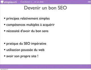 Conclusion » ... en un slide   388


                          Devenir un bon SEO

        • principes relativement simples
        • compétences multiples à acquérir
        • nécessité d’avoir du bon sens

        • pratique du SEO impérative
        • utilisation poussée du web
        • avoir son propre site !

mardi 29 janvier 13
 