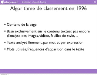 Déﬁnition » Search Engine                  50


                      Algorithme de classement en 1996

        • Contenu de la page
        • Basé exclusivement sur le contenu textuel, pas encore
              d’analyse des images, vidéos, feuilles de style, ...
        • Texte analysé ﬁnement, par mot et par expression
        • Mots utilisés, fréquences d’apparition dans le texte



mardi 29 janvier 13
 