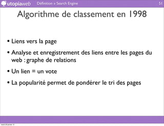 Déﬁnition » Search Engine                51


                      Algorithme de classement en 1998

        • Liens vers la page
        • Analyse et enregistrement des liens entre les pages du
              web : graphe de relations
        • Un lien = un vote
        • La popularité permet de pondérer le tri des pages



mardi 29 janvier 13
 